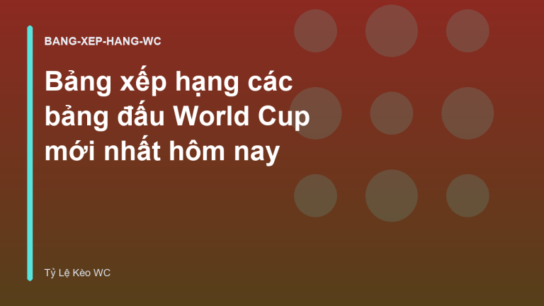 Bảng xếp hạng các bảng đấu World Cup mới nhất hôm nay